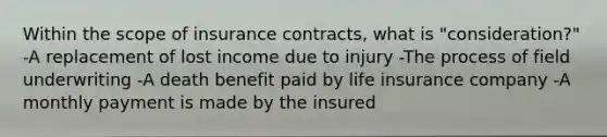 Within the scope of insurance contracts, what is "consideration?" -A replacement of lost income due to injury -The process of field underwriting -A death benefit paid by life insurance company -A monthly payment is made by the insured