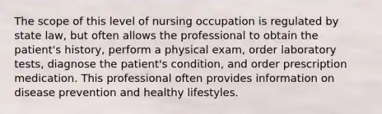 The scope of this level of nursing occupation is regulated by state law, but often allows the professional to obtain the patient's history, perform a physical exam, order laboratory tests, diagnose the patient's condition, and order prescription medication. This professional often provides information on disease prevention and healthy lifestyles.