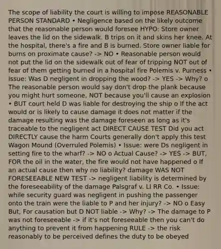 The scope of liability the court is willing to impose REASONABLE PERSON STANDARD • Negligence based on the likely outcome that the reasonable person would foresee HYPO: Store owner leaves the lid on the sidewalk. B trips on it and skins her knee. At the hospital, there's a fire and B is burned. Store owner liable for burns on proximate cause? -> NO • Reasonable person would not put the lid on the sidewalk out of fear of tripping NOT out of fear of them getting burned in a hospital fire Polemis v. Purness • Issue: Was D negligent in dropping the wood? -> YES -> Why? o The reasonable person would say don't drop the plank because you might hurt someone, NOT because you'll cause an explosion • BUT court held D was liable for destroying the ship o If the act would or is likely to cause damage it does not matter if the damage resulting was the damage foreseen as long as it's traceable to the negligent act DIRECT CAUSE TEST Did you act DIRECTLY cause the harm Courts generally don't apply this test Wagon Mound (Overruled Polemis) • Issue: were Ds negligent in setting fire to the wharf? -> NO o Actual Cause? -> YES -> BUT, FOR the oil in the water, the fire would not have happened o If an actual cause then why no liability? damage WAS NOT FORESEEABLE NEW TEST -> negligent liability is determined by the foreseeability of the damage Palsgraf v. LI RR Co. • Issue: while security guard was negligent in pushing the passenger onto the train were the liable to P and her injury? -> NO o Easy But, For causation but D NOT liable -> Why? -> The damage to P was not foreseeable -> if it's not foreseeable then you can't do anything to prevent it from happening RULE -> the risk reasonably to be perceived defines the duty to be obeyed