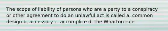 The scope of liability of persons who are a party to a conspiracy or other agreement to do an unlawful act is called a. common design b. accessory c. accomplice d. the Wharton rule