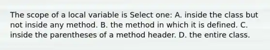 The scope of a local variable is Select one: A. inside the class but not inside any method. B. the method in which it is defined. C. inside the parentheses of a method header. D. the entire class.