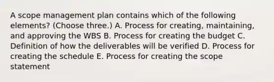 A scope management plan contains which of the following elements? (Choose three.) A. Process for creating, maintaining, and approving the WBS B. Process for creating the budget C. Definition of how the deliverables will be verified D. Process for creating the schedule E. Process for creating the scope statement