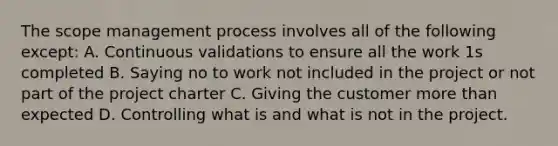 The scope management process involves all of the following except: A. Continuous validations to ensure all the work 1s completed B. Saying no to work not included in the project or not part of the project charter C. Giving the customer more than expected D. Controlling what is and what is not in the project.