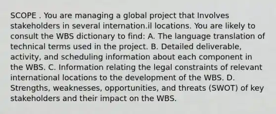 SCOPE . You are managing a global project that Involves stakeholders in several internation.il locations. You are likely to consult the WBS dictionary to find: A. The language translation of technical terms used in the project. B. Detailed deliverable, activity, and scheduling information about each component in the WBS. C. Information relating the legal constraints of relevant international locations to the development of the WBS. D. Strengths, weaknesses, opportunities, and threats (SWOT) of key stakeholders and their impact on the WBS.