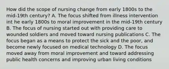 How did the scope of nursing change from early 1800s to the mid-19th century? A. The focus shifted from illness intervention int he early 1800s to moral improvement in the mid-19th century B. The focus of nursing started out with providing care to wounded soldiers and moved toward nursing publications C. The focus began as a means to protect the sick and the poor, and become newly focused on medical technology D. The focus moved away from moral improvement and toward addressing public health concerns and improving urban living conditions