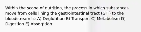 Within the scope of nutrition, the process in which substances move from cells lining the gastrointestinal tract (GIT) to the bloodstream is: A) Deglutition B) Transport C) Metabolism D) Digestion E) Absorption