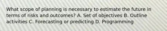 What scope of planning is necessary to estimate the future in terms of risks and outcomes? A. Set of objectives B. Outline activities C. Forecasting or predicting D. Programming