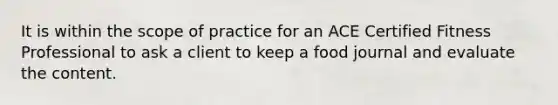 It is within the scope of practice for an ACE Certified Fitness Professional to ask a client to keep a food journal and evaluate the content.