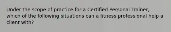 Under the scope of practice for a Certified Personal Trainer, which of the following situations can a fitness professional help a client with?