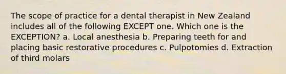 The scope of practice for a dental therapist in New Zealand includes all of the following EXCEPT one. Which one is the EXCEPTION? a. Local anesthesia b. Preparing teeth for and placing basic restorative procedures c. Pulpotomies d. Extraction of third molars