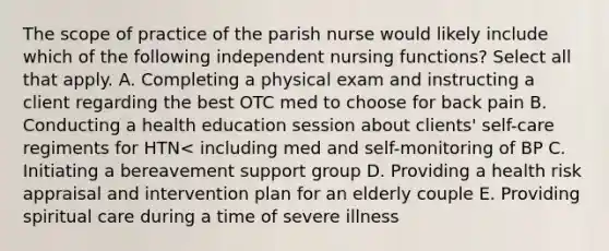 The scope of practice of the parish nurse would likely include which of the following independent nursing functions? Select all that apply. A. Completing a physical exam and instructing a client regarding the best OTC med to choose for back pain B. Conducting a health education session about clients' self-care regiments for HTN< including med and self-monitoring of BP C. Initiating a bereavement support group D. Providing a health risk appraisal and intervention plan for an elderly couple E. Providing spiritual care during a time of severe illness