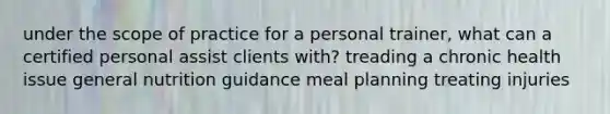 under the scope of practice for a personal trainer, what can a certified personal assist clients with? treading a chronic health issue general nutrition guidance meal planning treating injuries