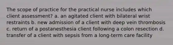 The scope of practice for the practical nurse includes which client assessment? a. an agitated client with bilateral wrist restraints b. new admission of a client with deep vein thrombosis c. return of a postanesthesia client following a colon resection d. transfer of a client with sepsis from a long-term care facility