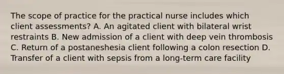 The scope of practice for the practical nurse includes which client assessments? A. An agitated client with bilateral wrist restraints B. New admission of a client with deep vein thrombosis C. Return of a postaneshesia client following a colon resection D. Transfer of a client with sepsis from a long-term care facility