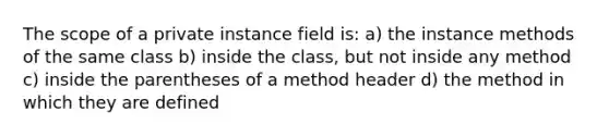 The scope of a private instance field is: a) the instance methods of the same class b) inside the class, but not inside any method c) inside the parentheses of a method header d) the method in which they are defined