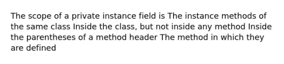 The scope of a private instance field is The instance methods of the same class Inside the class, but not inside any method Inside the parentheses of a method header The method in which they are defined