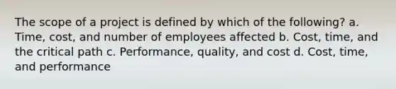 The scope of a project is defined by which of the following? a. Time, cost, and number of employees affected b. Cost, time, and the critical path c. Performance, quality, and cost d. Cost, time, and performance