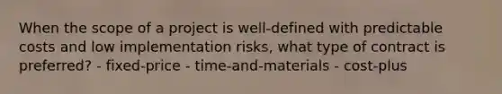 When the scope of a project is well-defined with predictable costs and low implementation risks, what type of contract is preferred? - fixed-price - time-and-materials - cost-plus