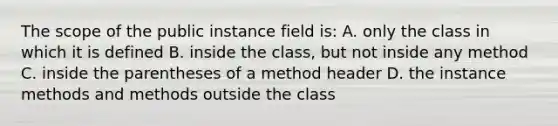 The scope of the public instance field is: A. only the class in which it is defined B. inside the class, but not inside any method C. inside the parentheses of a method header D. the instance methods and methods outside the class