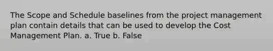 The Scope and Schedule baselines from the project management plan contain details that can be used to develop the Cost Management Plan. a. True b. False