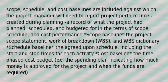 scope, schedule, and cost baselines are included against which the project manager will need to report project performance -created during planning -a record of what the project had planned, scheduled, and budgeted for in the terms of scope, schedule, and cost performance *Scope baseline* the project scope statement, work of breakdown (WBS), and WBS dictionary *Schedule baseline* the agreed upon schedule, including the start and stop times for each activity *Cost baseline* the time-phased cost budget (ex: the spending plan indicating how much money is approved for the project and when the funds are required)