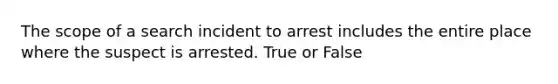 The scope of a search incident to arrest includes the entire place where the suspect is arrested. True or False