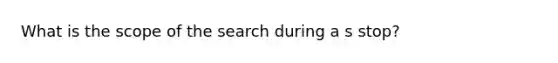 What is the scope of the search during a s stop?