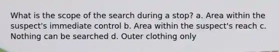 What is the scope of the search during a stop? a. Area within the suspect's immediate control b. Area within the suspect's reach c. Nothing can be searched d. Outer clothing only