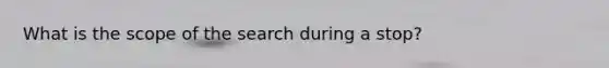 What is the scope of the search during a stop?
