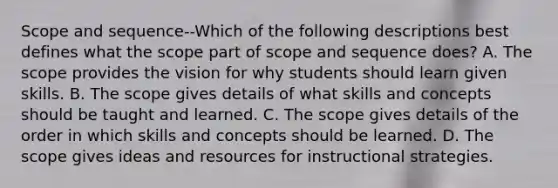 Scope and sequence--Which of the following descriptions best defines what the scope part of scope and sequence does? A. The scope provides the vision for why students should learn given skills. B. The scope gives details of what skills and concepts should be taught and learned. C. The scope gives details of the order in which skills and concepts should be learned. D. The scope gives ideas and resources for instructional strategies.