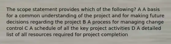 The scope statement provides which of the following? A A basis for a common understanding of the project and for making future decisions regarding the project B A process for managing change control C A schedule of all the key project activities D A detailed list of all resources required for project completion