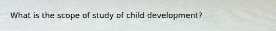 What is the scope of study of child development?