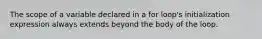 The scope of a variable declared in a for loop's initialization expression always extends beyond the body of the loop.