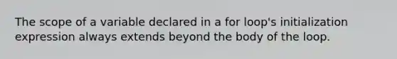 The scope of a variable declared in a for loop's initialization expression always extends beyond the body of the loop.