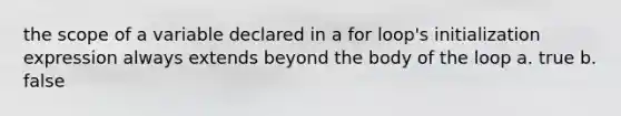 the scope of a variable declared in a for loop's initialization expression always extends beyond the body of the loop a. true b. false