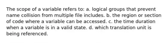 The scope of a variable refers to: a. logical groups that prevent name collision from multiple file includes. b. the region or section of code where a variable can be accessed. c. the time duration when a variable is in a valid state. d. which translation unit is being referenced.