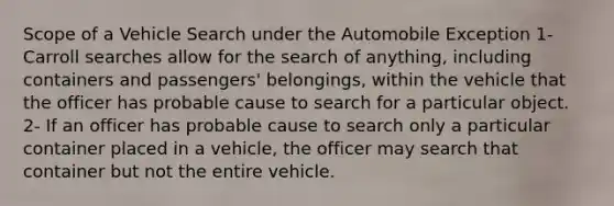 Scope of a Vehicle Search under the Automobile Exception 1- Carroll searches allow for the search of anything, including containers and passengers' belongings, within the vehicle that the officer has probable cause to search for a particular object. 2- If an officer has probable cause to search only a particular container placed in a vehicle, the officer may search that container but not the entire vehicle.