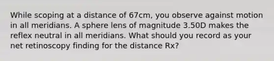 While scoping at a distance of 67cm, you observe against motion in all meridians. A sphere lens of magnitude 3.50D makes the reflex neutral in all meridians. What should you record as your net retinoscopy finding for the distance Rx?