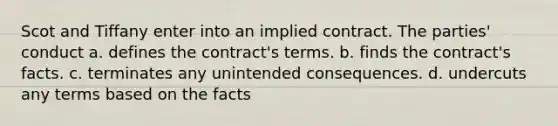 Scot and Tiffany enter into an implied contract. The parties' conduct a. defines the contract's terms. b. finds the contract's facts. c. terminates any unintended consequences. d. undercuts any terms based on the facts