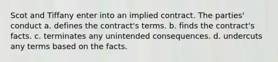 Scot and Tiffany enter into an implied contract. The parties' conduct a. defines the contract's terms. b. finds the contract's facts. c. terminates any unintended consequences. d. undercuts any terms based on the facts.