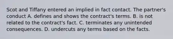 Scot and Tiffany entered an implied in fact contact. The partner's conduct A. defines and shows the contract's terms. B. is not related to the contract's fact. C. terminates any unintended consequences. D. undercuts any terms based on the facts.