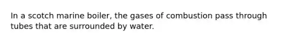 In a scotch marine boiler, the gases of combustion pass through tubes that are surrounded by water.