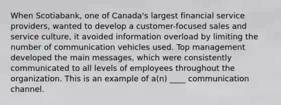 When Scotiabank, one of Canada's largest financial service providers, wanted to develop a customer-focused sales and service culture, it avoided information overload by limiting the number of communication vehicles used. Top management developed the main messages, which were consistently communicated to all levels of employees throughout the organization. This is an example of a(n) ____ communication channel.