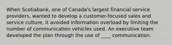 When Scotiabank, one of Canada's largest financial service providers, wanted to develop a customer-focused sales and service culture, it avoided information overload by limiting the number of communication vehicles used. An executive team developed the plan through the use of ____ communication.