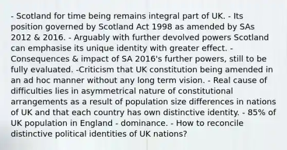 - Scotland for time being remains integral part of UK. - Its position governed by Scotland Act 1998 as amended by SAs 2012 & 2016. - Arguably with further devolved powers Scotland can emphasise its unique identity with greater effect. - Consequences & impact of SA 2016's further powers, still to be fully evaluated. -Criticism that UK constitution being amended in an ad hoc manner without any long term vision. - Real cause of difficulties lies in asymmetrical nature of constitutional arrangements as a result of population size differences in nations of UK and that each country has own distinctive identity. - 85% of UK population in England - dominance. - How to reconcile distinctive political identities of UK nations?