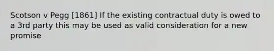 Scotson v Pegg [1861] If the existing contractual duty is owed to a 3rd party this may be used as valid consideration for a new promise