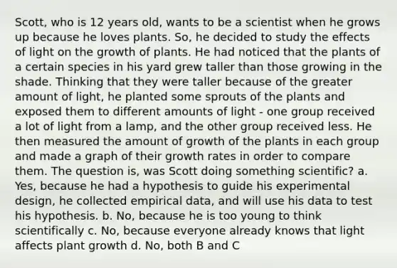 Scott, who is 12 years old, wants to be a scientist when he grows up because he loves plants. So, he decided to study the effects of light on the growth of plants. He had noticed that the plants of a certain species in his yard grew taller than those growing in the shade. Thinking that they were taller because of the greater amount of light, he planted some sprouts of the plants and exposed them to different amounts of light - one group received a lot of light from a lamp, and the other group received less. He then measured the amount of growth of the plants in each group and made a graph of their growth rates in order to compare them. The question is, was Scott doing something scientific? a. Yes, because he had a hypothesis to guide his experimental design, he collected empirical data, and will use his data to test his hypothesis. b. No, because he is too young to think scientifically c. No, because everyone already knows that light affects plant growth d. No, both B and C