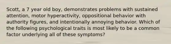 Scott, a 7 year old boy, demonstrates problems with sustained attention, motor hyperactivity, oppositional behavior with authority figures, and intentionally annoying behavior. Which of the following psychological traits is most likely to be a common factor underlying all of these symptoms?