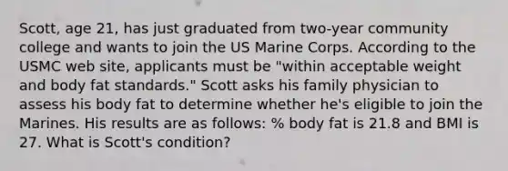 Scott, age 21, has just graduated from two-year community college and wants to join the US Marine Corps. According to the USMC web site, applicants must be "within acceptable weight and body fat standards." Scott asks his family physician to assess his body fat to determine whether he's eligible to join the Marines. His results are as follows: % body fat is 21.8 and BMI is 27. What is Scott's condition?