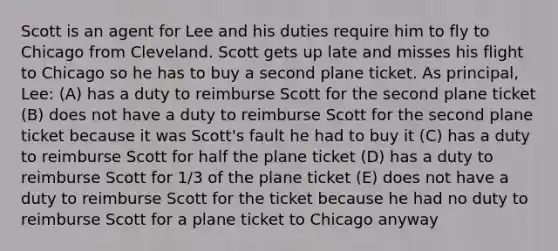 Scott is an agent for Lee and his duties require him to fly to Chicago from Cleveland. Scott gets up late and misses his flight to Chicago so he has to buy a second plane ticket. As principal, Lee: (A) has a duty to reimburse Scott for the second plane ticket (B) does not have a duty to reimburse Scott for the second plane ticket because it was Scott's fault he had to buy it (C) has a duty to reimburse Scott for half the plane ticket (D) has a duty to reimburse Scott for 1/3 of the plane ticket (E) does not have a duty to reimburse Scott for the ticket because he had no duty to reimburse Scott for a plane ticket to Chicago anyway